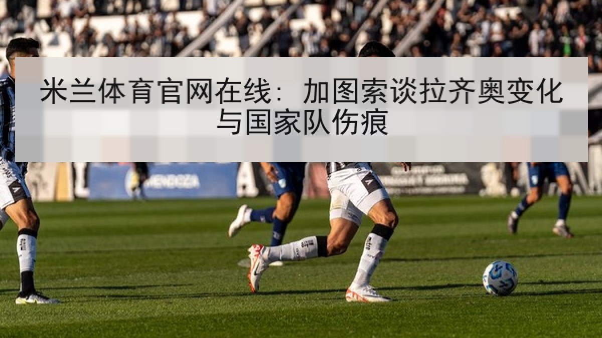 米兰体育官网在线: 加图索谈拉齐奥变化与国家队伤痕